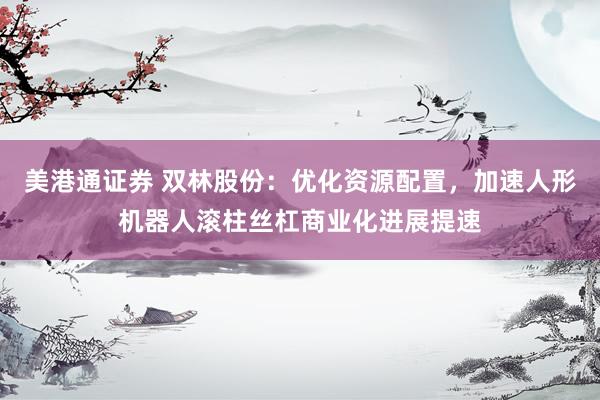 美港通证券 双林股份：优化资源配置，加速人形机器人滚柱丝杠商业化进展提速