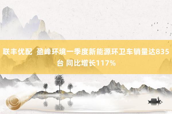 联丰优配  盈峰环境一季度新能源环卫车销量达835台 同比增长117%
