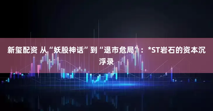 新玺配资 从“妖股神话”到“退市危局”：*ST岩石的资本沉浮录