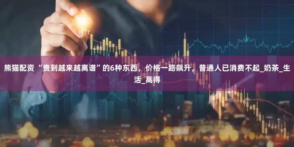 熊猫配资 “贵到越来越离谱”的6种东西，价格一路飙升，普通人已消费不起_奶茶_生活_高得