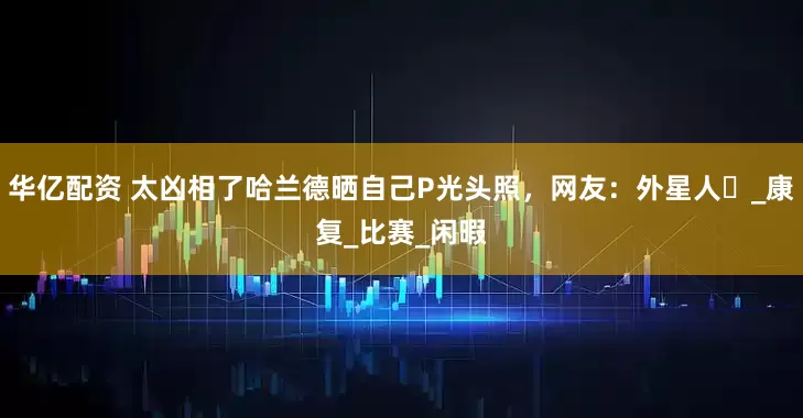 华亿配资 太凶相了哈兰德晒自己P光头照，网友：外星人️_康复_比赛_闲暇