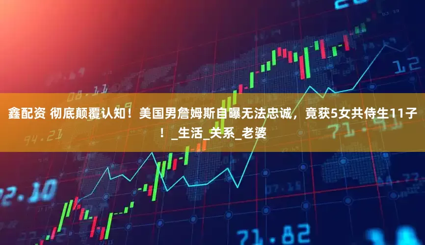 鑫配资 彻底颠覆认知！美国男詹姆斯自曝无法忠诚，竟获5女共侍生11子！_生活_关系_老婆