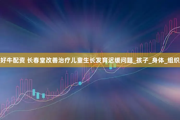 好牛配资 长春堂改善治疗儿童生长发育迟缓问题_孩子_身体_组织