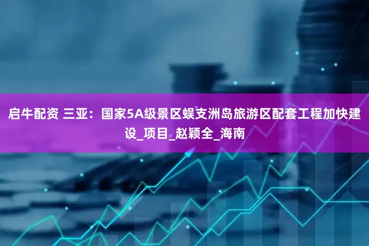 启牛配资 三亚：国家5A级景区蜈支洲岛旅游区配套工程加快建设_项目_赵颖全_海南
