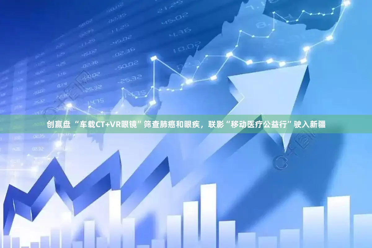 创赢盘 “车载CT+VR眼镜”筛查肺癌和眼疾，联影“移动医疗公益行”驶入新疆