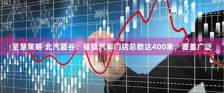 至慧策略 北汽蓝谷：极狐汽车门店总数达400家，覆盖广泛