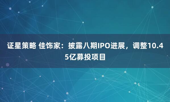 证星策略 佳饰家：披露八期IPO进展，调整10.45亿募投项目