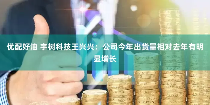 优配好油 宇树科技王兴兴：公司今年出货量相对去年有明显增长