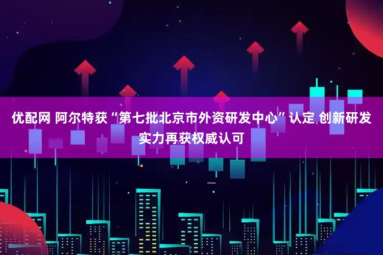 优配网 阿尔特获“第七批北京市外资研发中心”认定 创新研发实力再获权威认可