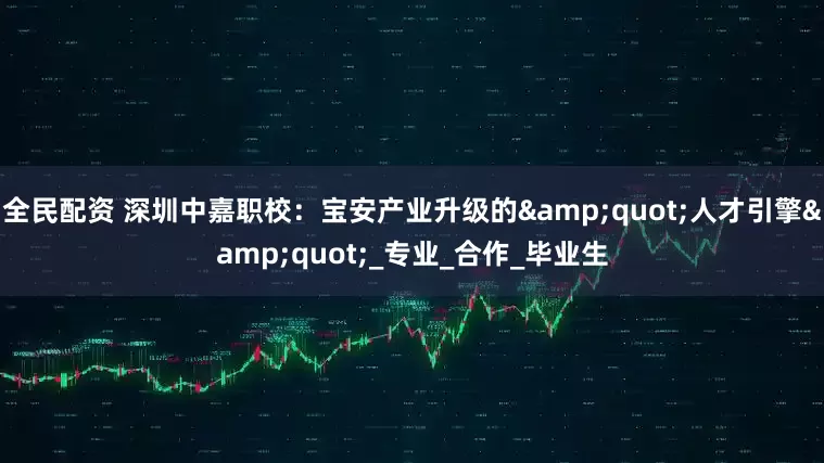全民配资 深圳中嘉职校：宝安产业升级的&quot;人才引擎&quot;_专业_合作_毕业生