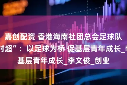 嘉创配资 香港海南社团总会足球队出征贵州“村超”：以足球为桥 促基层青年成长_李文俊_创业