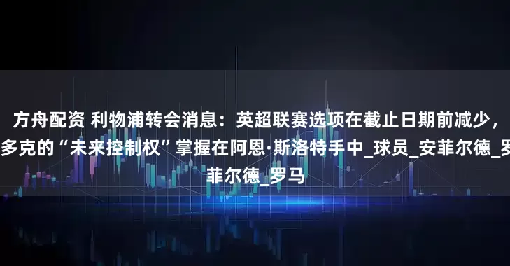 方舟配资 利物浦转会消息：英超联赛选项在截止日期前减少，本·多克的“未来控制权”掌握在阿恩·斯洛特手中_球员_安菲尔德_罗马