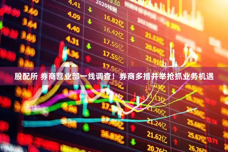 股配所 券商营业部一线调查！券商多措并举抢抓业务机遇