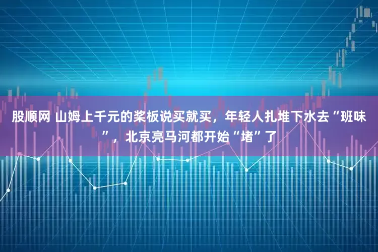 股顺网 山姆上千元的桨板说买就买，年轻人扎堆下水去“班味”，北京亮马河都开始“堵”了