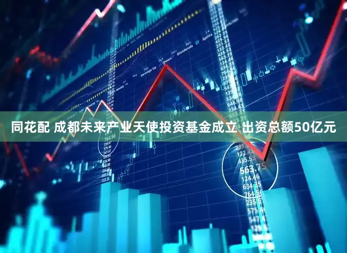 同花配 成都未来产业天使投资基金成立 出资总额50亿元