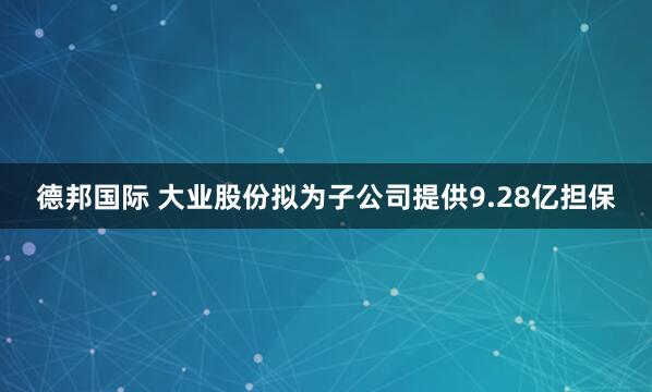 德邦国际 大业股份拟为子公司提供9.28亿担保