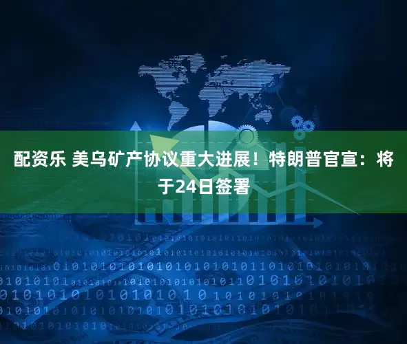 配资乐 美乌矿产协议重大进展！特朗普官宣：将于24日签署