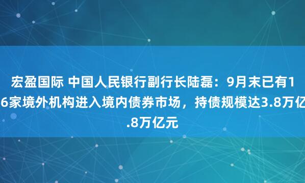 宏盈国际 中国人民银行副行长陆磊：9月末已有1176家境外机构进入境内债券市场，持债规模达3.8万亿元