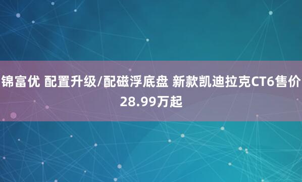 锦富优 配置升级/配磁浮底盘 新款凯迪拉克CT6售价28.99万起