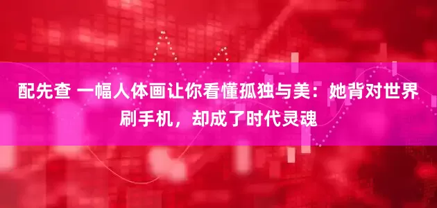 配先查 一幅人体画让你看懂孤独与美：她背对世界刷手机，却成了时代灵魂